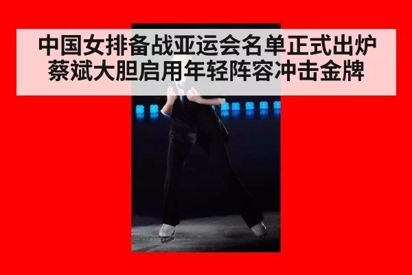 中国女排备战亚运会名单正式出炉蔡斌大胆启用年轻阵容冲击金牌