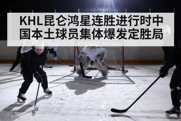 KHL昆仑鸿星连胜进行时中国本土球员集体爆发定胜局