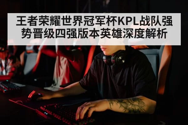 王者荣耀世界冠军杯KPL战队强势晋级四强版本英雄深度解析