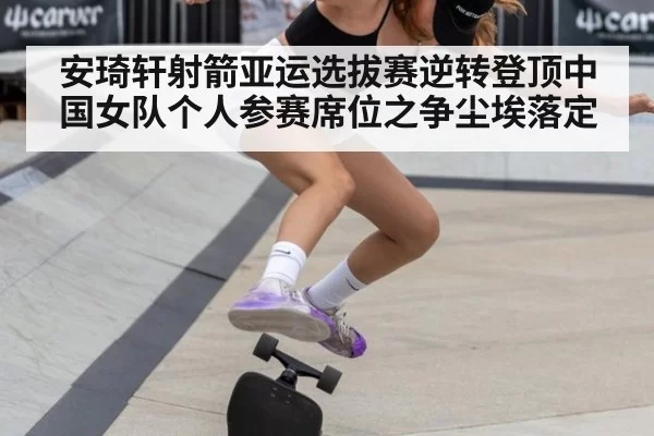 安琦轩射箭亚运选拔赛逆转登顶中国女队个人参赛席位之争尘埃落定