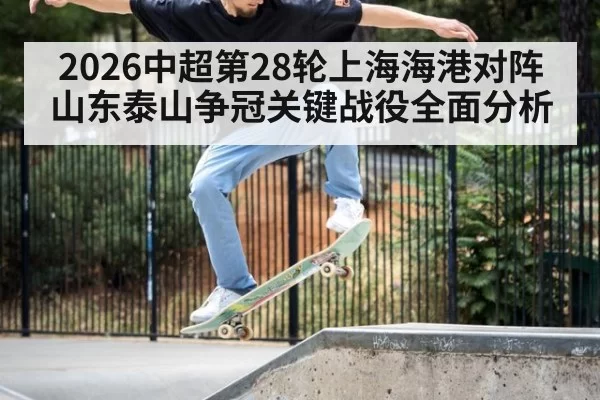 2026中超第28轮上海海港对阵山东泰山争冠关键战役全面分析